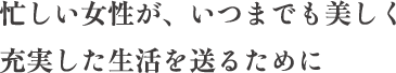 忙しい女性が、いつまでも美しく充実した生活を送るために