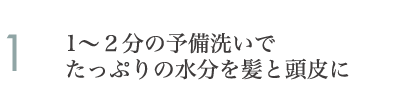 1～２分の予備洗いでたっぷりの水分を髪と頭皮に