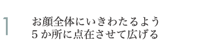 1.お顔全体にいきわたるよう5か所に点在させて広げる