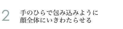 2.手のひらで包み込みように顔全体にいきわたらせる