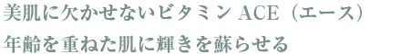 美肌に欠かせないビタミンACE（エース）が年齢を重ねた肌に輝きを蘇らせる