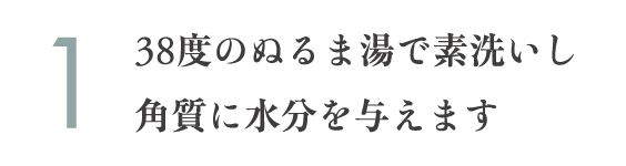 38度のぬるま湯で素洗いし角質に水分を与えます