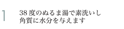 38度のぬるま湯で素洗いし角質に水分を与えます