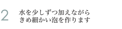 2.水を少しずつ加えながらきめ細かい泡を作ります