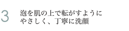 3.泡を肌の上で転がすようにやさしく、丁寧に洗顔