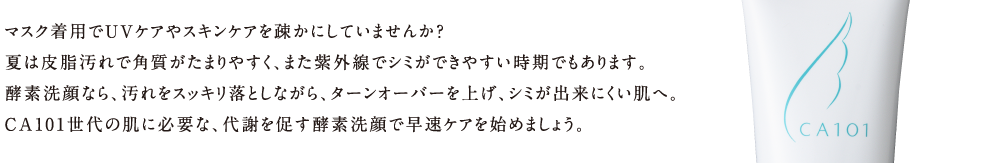 マスク着用でUVケアやスキンケアを疎かにしていませんか？夏は皮脂汚れで角質がたまりやすく、また紫外線でシミができやすい時期でもあります。酵素洗顔なら、汚れをスッキリ落としながら、ターンオーバーを上げ、シミが出来にくい肌へ。CA101世代の肌に必要な、代謝を促す酵素洗顔で早速ケアを始めましょう。