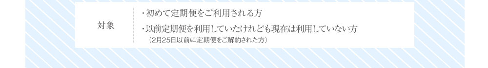 対象 ・初めて定期便をご利用される方・以前定期便を利用していたけれども現在は利用していない方