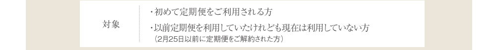 対象 ・初めて定期便をご利用される方・以前定期便を利用していたけれども現在は利用していない方