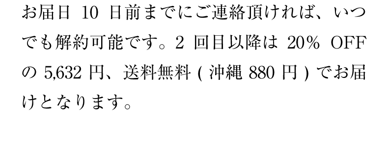 お届日10日前までにご連絡頂ければ、いつでも解約可能です。2回目以降は20％OFFの5,280円、送料無料(沖縄880円)でお届けとなります。