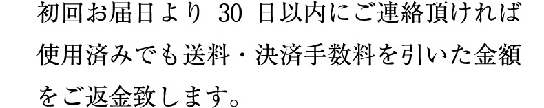 初回お届日より30日以内にご連絡頂ければ使用済みでも送料・決済手数料を引いた金額をご返金致します。