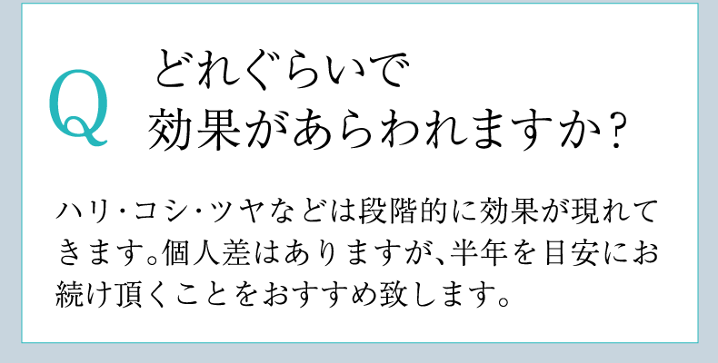 Q どれぐらいで
        効果があらわれますか？ A ハリ・コシ・ツヤなどは段階的に効果が現れてきます。個人差はありますが、半年を目安にお続け頂くことをおすすめ致します。