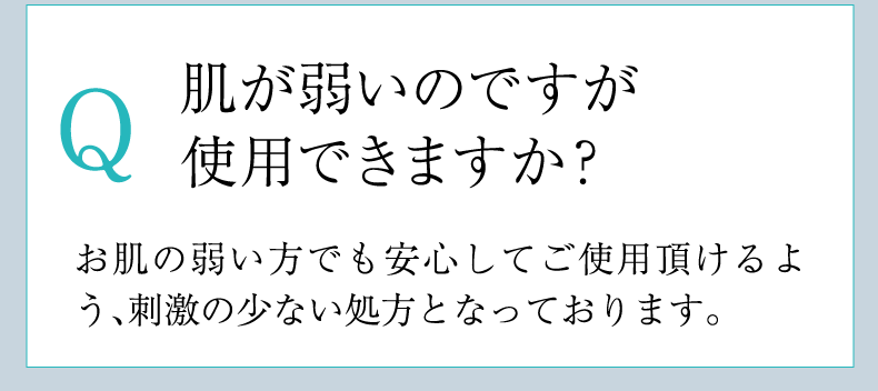 Q 肌が弱いのですが
        使用できますか？ A お肌の弱い方でも安心してご使用頂けるよう、刺激の少ない処方となっております。