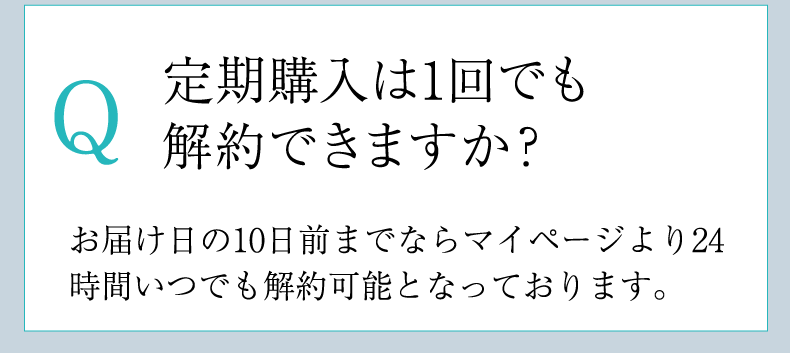 Q 定期購入は1回でも
        解約できますか？ A お届け日の10日前までならマイページより24時間いつでも解約可能となっております。