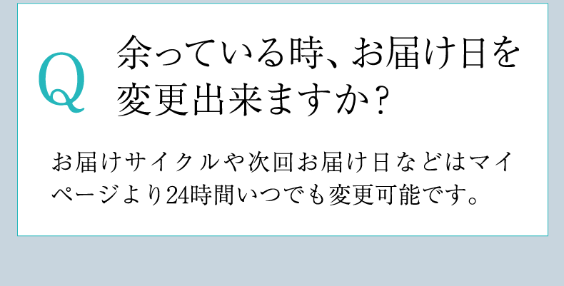 Q 余っている時、お届け日を変更出来ますか？ A お届けサイクルや次回お届け日などはマイページより24時間いつでも変更可能です。