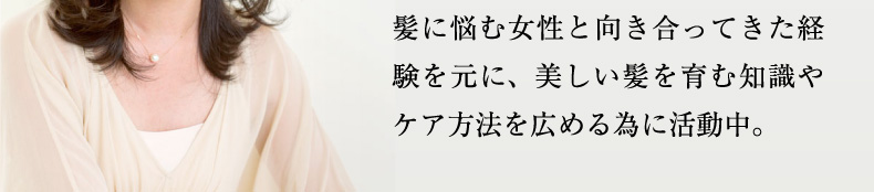 髪に悩む女性と向き合ってきた経験を元に、美しい髪を育む知識やケア方法を広める為に活動中。