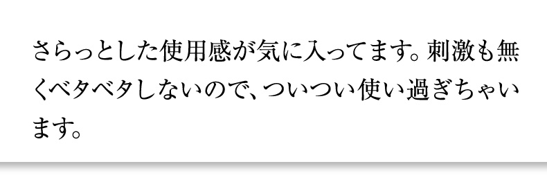 さらっとした使用感が気に入ってます。刺激も無くベタベタしないので、ついつい使い過ぎちゃいます。