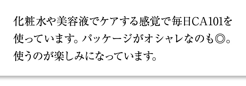 化粧水や美容液でケアする感覚で毎日CA101を使っています。パッケージがオシャレなのも◎。使うのが楽しみになっています。