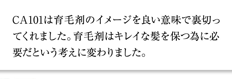 CA101は育毛剤のイメージを良い意味で裏切ってくれました。育毛剤はキレイな髪を保つ為に必要だという考えに変わりました。