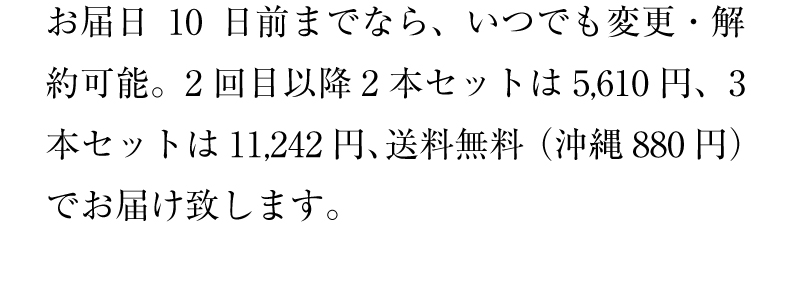 お届日10日前までなら、いつでも変更・解約可能。2回目以降2本セットは5,236円、3本セットは10,516円、送料無料（沖縄880円）でお届け致します。