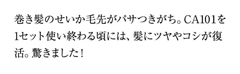 巻き髪のせいか毛先がパサつきがち。CA10１を1セット使い終わる頃には、髪にツヤやコシが復活。驚きました！