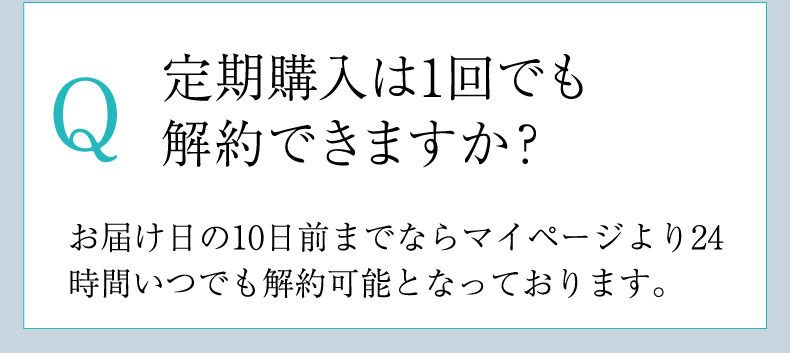 Q.定期購入は1回でも解約できますか？A.お届け日の10日前までならマイページより24時間いつでも解約可能となっております。